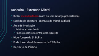 Ausculta - Estenose Mitral
• Ruflar mesodiastólico (com ou sem reforço pré-sistólico)
• Estalido de abertura (abertura da mitral audível)
• Área de irradiação
• Próxima ao Ictus Cordis
• Pode alcançar região infra axilar esquerda
• Hiperfonese da 1ª Bulha
• Pode haver desdobramento da 2ª Bulha
• Decúbito de Pachon
 