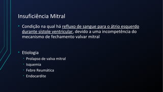 Insuficiência Mitral
• Condição na qual há refluxo de sangue para o átrio esquerdo
durante sístole ventricular, devido a uma incompetência do
mecanismo de fechamento valvar mitral
• Etiologia
• Prolapso de valva mitral
• Isquemia
• Febre Reumática
• Endocardite
 