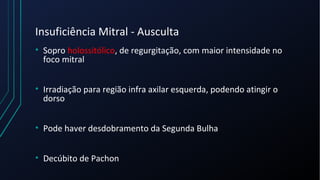 Insuficiência Mitral - Ausculta
• Sopro holossitólico, de regurgitação, com maior intensidade no
foco mitral
• Irradiação para região infra axilar esquerda, podendo atingir o
dorso
• Pode haver desdobramento da Segunda Bulha
• Decúbito de Pachon
 