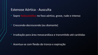 Estenose Aórtica - Ausculta
• Sopro holossistólico no foco aórtico, grave, rude e intenso
• Crescendo-decrescendo (ou diamante)
• Irradiação para área mesocardíaca e transmitido até carótidas
• Acentua-se com flexão do tronco e expiração
 