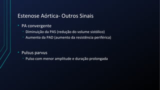 Estenose Aórtica- Outros Sinais
• PA convergente
• Diminuição da PAS (redução do volume sistólico)
• Aumento da PAD (aumento da resistência periférica)
• Pulsus parvus
• Pulso com menor amplitude e duração prolongada
 