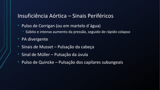 Insuficiência Aórtica – Sinais Periféricos
• Pulso de Corrigan (ou em martelo d´água)
• Súbito e intenso aumento da pressão, seguido de rápido colapso
• PA divergente
• Sinais de Musset – Pulsação da cabeça
• Sinal de Müller – Pulsação da úvula
• Pulso de Quincke – Pulsação dos capilares subungeais
 