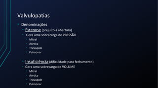 Valvulopatias
• Denominações
• Estenose (prejuízo à abertura)
• Gera uma sobrecarga de PRESSÃO
• Mitral
• Aórtica
• Tricúspide
• Pulmonar
• Insuficiência (dificuldade para fechamento)
• Gera uma sobrecarga de VOLUME
• Mitral
• Aórtica
• Tricúspide
• Pulmonar
 