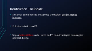Insuficiência Tricúspide
• Sintomas semelhantes à estenose tricúspide, porém menos
intensos
• Frêmito sistólico no FT
• Sopro holossitólico, rude, forte no FT, com irradiação para região
peitoral direita
 