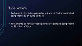 Ciclo Cardíaco
• Fechamento dos folhetos da valva mitral e tricúspide -> principal
componente da 1ª bulha cardíaca
• Fechamento da valva aórtica e pulmonar-> principal componente
da 2ª bulha cardíaca
 