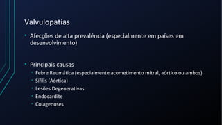 Valvulopatias
• Afecções de alta prevalência (especialmente em países em
desenvolvimento)
• Principais causas
• Febre Reumática (especialmente acometimento mitral, aórtico ou ambos)
• Sífilis (Aórtica)
• Lesões Degenerativas
• Endocardite
• Colagenoses
 
