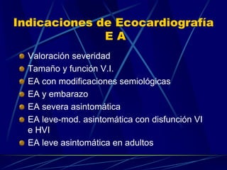 Indicaciones de Ecocardiografía
E A
Valoración severidad
Tamaño y función V.I.
EA con modificaciones semiológicas
EA y embarazo
EA severa asintomática
EA leve-mod. asintomática con disfunción VI
e HVI
EA leve asintomática en adultos
 