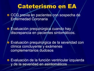 Cateterismo en EA
CCG previa en pacientes con sospecha de
Enfermedad Coronaria
Evaluación prequirúrgica cuando hay
discrepancia en pacientes sintomáticos.
Evaluación prequirúrgica de la severidad con
clínica concluyente y exámenes
complementarios dudosos
Evaluación de la función ventricular izquierda
y de la severidad en asintomáticos
 