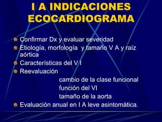 I A INDICACIONES
ECOCARDIOGRAMA
Confirmar Dx y evaluar severidad
Etiología, morfología y tamaño V A y raíz
aórtica
Características del V I
Reevaluación
cambio de la clase funcional
función del VI
tamaño de la aorta
Evaluación anual en I A leve asintomàtica.
 