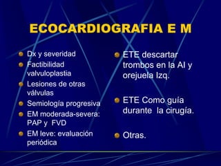 ECOCARDIOGRAFIA E M
Dx y severidad
Factibilidad
valvuloplastia
Lesiones de otras
válvulas
Semiología progresiva
EM moderada-severa:
PAP y FVD
EM leve: evaluación
periódica
ETE descartar
trombos en la AI y
orejuela Izq.
ETE Como guía
durante la cirugía.
Otras.
 