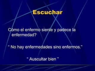 Escuchar
Cómo el enfermo siente y padece la
enfermedad?
“ No hay enfermedades sino enfermos.”
“ Auscultar bien ”
 