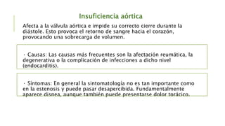 Insuficiencia aórtica
Afecta a la válvula aórtica e impide su correcto cierre durante la
diástole. Esto provoca el retorno de sangre hacia el corazón,
provocando una sobrecarga de volumen.
· Causas: Las causas más frecuentes son la afectación reumática, la
degenerativa o la complicación de infecciones a dicho nivel
(endocarditis).
· Síntomas: En general la sintomatología no es tan importante como
en la estenosis y puede pasar desapercibida. Fundamentalmente
aparece disnea, aunque también puede presentarse dolor torácico.
 