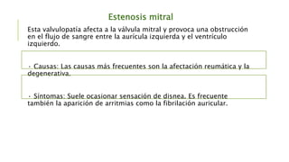 Estenosis mitral
Esta valvulopatía afecta a la válvula mitral y provoca una obstrucción
en el flujo de sangre entre la aurícula izquierda y el ventrículo
izquierdo.
· Causas: Las causas más frecuentes son la afectación reumática y la
degenerativa.
· Síntomas: Suele ocasionar sensación de disnea. Es frecuente
también la aparición de arritmias como la fibrilación auricular.
 