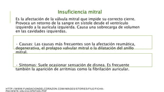 Insuficiencia mitral
Es la afectación de la válvula mitral que impide su correcto cierre.
Provoca un retorno de la sangre en sístole desde el ventrículo
izquierdo a la aurícula izquierda. Causa una sobrecarga de volumen
en las cavidades izquierdas.
· Causas: Las causas más frecuentes son la afectación reumática,
degenerativa, el prolapso valvular mitral o la dilatación del anillo
mitral.
· Síntomas: Suele ocasionar sensación de disnea. Es frecuente
también la aparición de arritmias como la fibrilación auricular.
HTTP://WWW.FUNDACIONDELCORAZON.COM/IMAGES/STORIES/FILE/FICHA-
PACIENTE-VALVULOPATIAS.PDF
 