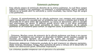 Estenosis pulmonar
Esta válvula separa el ventrículo derecho de la arteria pulmonar, la cual lleva sangre
pobre en oxígeno a los pulmones. La estenosis, o estrechamiento, ocurre cuando la
válvula no se puede abrir lo suficiente y, como resultado, hay menos flujo de sangre
a los pulmones.
- Causas: El estrechamiento de la válvula pulmonar casi siempre está presente al
nacer (congénito) y es causado por un problema que ocurre a medida que el bebé se
desarrolla en el útero antes del nacimiento. La causa se desconoce, pero es posible
que intervengan los genes. El defecto puede ocurrir solo o con otras anomalías
cardíacas congénitas que están presentes al nacer. La estenosis de la válvula
pulmonar es un trastorno poco común. En algunos casos, el problema es hereditario.
- Síntomas: Muchos casos de estenosis de la válvula pulmonar son leves y no causan
síntomas. El problema casi siempre se descubre en bebés recién nacidos cuando se
escucha un soplo durante un examen de rutina del corazón. Cuando el
estrechamiento de la válvula es moderado o grave, los síntomas pueden ser:
Distensión abdominal, Coloración azulada de la piel (cianosis) en algunos pacientes,
Dolor torácico, Desmayo, Fatiga, Poco aumento de peso o retraso en el desarrollo en
bebés con obstrucción grave, Dificultad respiratoria
Los síntomas pueden empeorar con el ejercicio o la actividad.
 