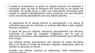 Cuando la insuficiencia es grave, la válvula necesita ser reparada o
sustituida antes de que el trastorno del ventrículo ya no pueda ser
corregido. Se puede llevar a cabo una intervención quirúrgica para
reparar la válvula (valvuloplastia) o para sustituirla con una mecánica
o con una hecha parcialmente con una válvula porcina.
•La reparación de la válvula elimina la regurgitación o la reduce lo
suficiente para que los síntomas se vuelvan tolerables y para impedir
lesiones cardíacas.
•A pesar de que las válvulas mecánicas generalmente son eficaces,
aumentan el riesgo de coágulos sanguíneos, por lo que se
administran fármacos anticoagulantes indefinidamente para disminuir
este riesgo.
•Las válvulas hechas parcialmente con válvulas de cerdo funcionan
bien y no tienen el riesgo de provocar coágulos sanguíneos, pero en
cambio su duración es menor.
•Cuando una válvula sustituta es defectuosa, debe reemplazarse
 