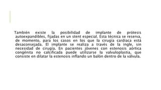También existe la posibilidad de implante de prótesis
autoexpandibles, fijadas en un stent especial. Esta técnica se reserva,
de momento, para los casos en los que la cirugía cardiaca está
desaconsejada. El implante se realiza a través de la ingle, sin
necesidad de cirugía. En pacientes jóvenes con estenosis aórtica
congénita no calcificada puede utilizarse la valvuloplastia, que
consiste en dilatar la estenosis inflando un balón dentro de la válvula.
 