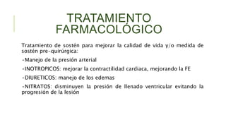 TRATAMIENTO
FARMACOLÓGICO
Tratamiento de sostén para mejorar la calidad de vida y/o medida de
sostén pre-quirúrgica:
•Manejo de la presión arterial
•INOTROPICOS: mejorar la contractilidad cardiaca, mejorando la FE
•DIURETICOS: manejo de los edemas
•NITRATOS: disminuyen la presión de llenado ventricular evitando la
progresión de la lesión
 