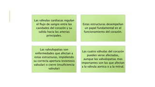 Las válvulas cardiacas regulan
el flujo de sangre entre las
cavidades del corazón y su
salida hacia las arterias
principales.
Estas estructuras desempeñan
un papel fundamental en el
funcionamiento del corazón.
Las valvulopatias son
enfermedades que afectan a
estas estructuras, impidiendo
su correcta apertura (estenosis
valvular) o cierre (insuficiencia
valvular)
Las cuatro válvulas del corazón
pueden verse afectadas,
aunque las valvulopatias mas
importantes son las que afectan
a la válvula aortica o a la mitral.
 