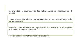 La gravedad o severidad de las valvulopatías se clasifican en 3
grupos:
Ligera: afectación mínima que no requiere nunca tratamiento y solo
un seguimiento.
Moderada: que requiere un seguimiento más estrecho y en algunas
ocasiones requiere tratamiento.
Severa: que requerirá tratamiento quirúrgico.
 