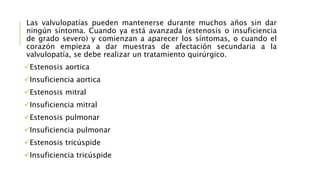 Las valvulopatías pueden mantenerse durante muchos años sin dar
ningún síntoma. Cuando ya está avanzada (estenosis o insuficiencia
de grado severo) y comienzan a aparecer los síntomas, o cuando el
corazón empieza a dar muestras de afectación secundaria a la
valvulopatía, se debe realizar un tratamiento quirúrgico.
Estenosis aortica
Insuficiencia aortica
Estenosis mitral
Insuficiencia mitral
Estenosis pulmonar
Insuficiencia pulmonar
Estenosis tricúspide
Insuficiencia tricúspide
 