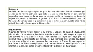 Estenosis
Supone una sobrecarga de presión para la cavidad situada inmediatamente por
detrás de la válvula estrecha, que debe desarrollar más fuerza en condiciones
normales para impulsar la sangre. La compensación se consigue mediante la
hipertrofia, o sea, el aumento de grosor de las fibras musculares de la pared de
la cavidad sobrecargada y, precisamente, es la sobrecarga impuesta a las fibras
miocárdicas el estímulo para la hipertrofia.
Insuficiencia
Cuando la válvula refluye sangre a su través al vaciarse la cavidad situada más
allá de ella. De esta forma, la cámara situada por detrás debe acoger e impulsar
ala cámara -o a la arteria- situada por delante la sangre que llega por vía
normal más la procedente del reflujo, lo que significa que ambas cavidades
sufren una sobrecarga de volumen. En este caso, la forma de compensar el
trastorno es la dilatación reguladora, que también implica cierta hipertrofia para
mantener la relación entre grosor de la pared y diámetro de la cavidad.
 
