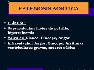CLÍNICA:  Supravalvular:  facies de potrillo, hipercalcemia  Valvular:  Disnea, Síncope, Angor Infravalvular:  Angor, Síncope, Arritmias ventriculares graves, muerte súbita ESTENOSIS AORTICA 