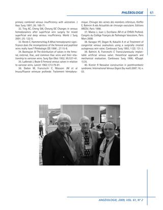 PHLÉBOLOGIE              61

primary combined venous insufficiency with ulceration. J        mique. Chirugie des veines des membres inferieurs. Kieffer
Vasc Surg 1997; 26: 169-71.                                     E, Bahnini A eds Actualités de chirurgie vasculaire. Editions
    32. Ting AC, Cheng SW, Cheung GC Changes in venous          ARCEV, Paris 1998.
hemodynamics after superficial vein surgery for mixed              37. Maeso J, Juan J, Escribano JM et al CHIVA Profond.
superficial and deep venous insufficiency. World J Surg         Congrès du Collège Français de Pathologie Vasculaire, Paris
2001; 25: 122-5.                                                Mars 2008.
    33. Recek C, Hammerschlag A What hemodynamic signi-            38. Karagoz HY, Dogan N, Kokailik A et al Treatment of
ficance does the incompetence of the femoral and popliteal      congenital venous avalvulosis using a surgically created
veins really have? Phlebologie (D) 1998 ; 27:15-8.              autogenous vein valve. Cardiovasc Surg 1993; 1 (2): 131-3.
    34. Basmajian JV The distribution of valves in the femo-       39. Bahnini A, Franceschi C Transcutaneously implan-
ral, external, Iliac, and common Iliac veins and their rela-    table artificial venous valve: theoretical approach and
tionship to varicose veins. Surg Gyn Obst 1952; 95:537-41.      mechanical evaluation. Cardiovasc Surg 1996; 4(Suppl.
    35. Ludbrook J, Beale G Femoral venous valves in relation   1):35.
to varicose veins. Lancet 1962;1/13:79-81.                         40. Kistner R Neovalve construction in postthrombotic
    36. Dadon M, Franceschi C, Massoni JM et al                 syndrome. International Venous Digest (by mail) 2007; 10, n.
Insusuffisance veineuse profonde: Traitement hémodyna-          03.




                                                                                 ANGÉIOLOGIE, 2009, VOL. 61, N° 2
 