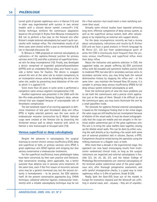 54   PHLÉBOLOGIE

     tunnel graft of greater saphenous vein » in Dacron (13) and       the « final solution » but could reach a more satisfying out-
     in other way experimented with success in two animal              come than usual.
     models with a silicone device named « venocuff » (14).                Actually some clinical studies have reported achieving
     Similar technique reinforce the commissure adaptation             long-term, effective competence of deep venous system, as
     based on the principle V. Krylov from Moscow introduced to        well as the superficial venous system, both after valvulo-
     B.B. Lee to perform a few case on the femoral vein after          plasty or by implanting an external vein support device.
     Kistner’s simple external valvuloplasty but wasn’t quite suc-         For the deep incompetence recently we had a review
     cessful with residual reflux. The intermediate results of all     about valvuloplasty, indications and results by R. Kistner
     three cases were dismal within a year as mentioned by B.B.        (20) and we have a good analysis in french language by
     Lee in Vasculab discussion (2).                                   M. Perrin (21, 22) but from epidemiological point of
         G. Belcaro in 1989 proposed an external valvuloplasty as      wiew the CVD is enormously more frequent than the pri-
     « plication » of the sapheno-femoral junction for primary         mary venous insufficiency, and superficial reflux more
     varicose veins (15), and after a plication of superficial femo-   than deep reflux.
     ral vein for deep incompetence (16). Finally, was developed           About the indication and patients selection in CVD, the
     a device comprised of expanded polytetrafluoroethylene            suggested today are people suffering (a) GSV junctional
     (ePTFE) with an embedded Nitinol alloy wire frame to pro-         reflux with (b) movable and symmetric leaflets and (c) mild
     vide a better basis for fixation. The device is wrapped           to moderate PVV, but also (d) in secondary varicose veins. In
     around the vein at the valve site to restore competency to        secondary varicose veins, you may bring back the natural
     an incompetent venous valve by remodeling the vein at the         deterioration history by stopping the reflux and - at the
     valve site, and/or by preventing local dilatation of the vein     same time - you maintain the forward flow. Of course, it is
     to which it is applied (17).                                      suitable in primary deep venous insufficiency (PDVI) for (e)
         Since more than 20 years in some series is performed a        deep venous system external valvuloplasty as well.
     competent-valve venous segment transplantation (18).                  From the technical point of view the main problems are
         Another experience was presented in the 2000 with the         to see both the commissures and a precise stitch applica-
     Ven-Pro endo-prosthesis, following Quijano’s ideas, whose         tion just at the apex of them. Should it be difficult to see
     clinical trial was stopped because of unacceptable rate of        the commissure apex, you may trans-illuminate the vein by
     thrombotic complication.                                          a small glassfibre inside.
         The last landmark report of an exciting approach to defi-         The rationale for sapheno-femoral external valvuloplasty
     nitive treatment of late post thrombotic deep vein reflux         is based on the histological finding that in the initial stages
     (PTS) in highly selected patients was the case series of          the valve cusps are still healthy but are incompetent because
     endovascular neovalve construction by O. Maleti. Valvular         of dilation of the vessel walls. It must be shown echographi-
     cusps were created at the femoral site by dissecting the          cally that the cusps are mobile and not atrophic in the ter-
     thickened venous wall to obtain material with which to            minal and/or subterminal part of the great saphenous vein.
     fashion a new monocuspid or bicuspid valve (19).                  The aim is to bring the valve leaflets back together, closing
                                                                       up the dilated vessel walls. This can be done by either sutu-
     Venous superficial or deep valvuloplasty                          ring the wall directly or by « buckling » the vessel with some
                                                                       sort of external prosthetic belt in silicone, Dacron, e-PTFE.
         Despite the advances in valvuloplasty, the surgical           Competence should be tested during the operation using the
     mainstay to correct chronic venous insufficiency (CVI), deep      milking maneuver or a Doppler scan, or both.
     and superficial or both, or primary varicose veins (PVV) is           After more than a decade in the experimental stage, this
     great saphenous vein (GSV) ligation and stripping but also        approach can now boast encouraging results from multi-
     various conservative o endovascular treatments.                   center randomized clinical trials, as long as the surgical
         For the superficial insufficiency many phlebologist today     indications are respected and external valvuloplasty is fea-
     have been convinced, by their own practice and literature,        sible (23, 24, 25, 26, 27), and the Italian College of
     that conservative strategy, when applicable, has a better         Phlebology Recommendations are: external valvuloplasty of
     outcome than ablative one in varicose veins treatment. At         the terminal and/or subterminal valve of the great saphe-
     the same time, even if the first reason of recurrent varicose     nous vein, after thorough preoperative assessment, and
     veins may be a genetic-hormonal one, but the second cer-          with careful intraoperative checks, is a good way to treat
     tainly is hemodynamic - to be precise, the GSV ablation           saphenous reflux in 5-8% of patients. Grade B (28).
     itself. At the present conservative approaches (e.g. CHIVA            Really, both the Gore-EVS (now out of the market in
     technique, collateral selective ligation, endovascular treat-     Europe for economics reasons) and the Venocuff are unfit-
     ments) with a reliable valvuloplasty technique may be not         ting in several cases, and - anyway - they are of unpredic-


     ANGÉIOLOGIE, 2009, VOL. 61, N° 2
 