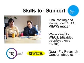 Skills for Support
Lisa Ponting and
Kerrie Ford: OUR
VIEWS matter
We worked for
WECIL (disabled
people’s views
matter)
Norah Fry Research
Centre helped us

 