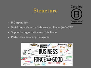 Structure
● B-Corporation
● Social impact board of advisors eg. Trader Joe’s CEO
● Supporter organizations eg. Fair Trade
● Partner businesses eg. Patagonia
 