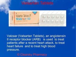 Valsartan Tablets
© Clearsky Pharmacy
Valzaar (Valsartan Tablets), an angiotensin
II receptor blocker (ARB) is used to treat
patients after a recent heart attack, to treat
heart failure and to treat high blood
pressure.
 