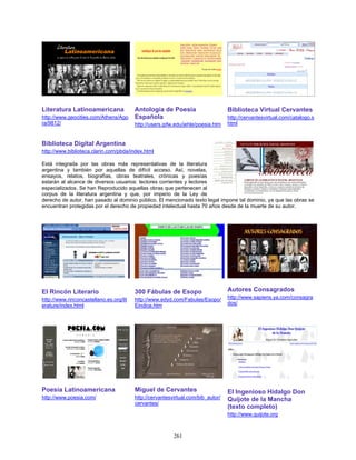 Literatura Latinoamericana               Antología de Poesía                      Biblioteca Virtual Cervantes
http://www.geocities.com/Athens/Ago      Española                                 http://cervantesvirtual.com/catalogo.s
ra/9812/                                 http://users.ipfw.edu/jehle/poesia.htm   html


Biblioteca Digital Argentina
http://www.biblioteca.clarin.com/pbda/index.html

Está integrada por las obras más representativas de la literatura
argentina y también por aquellas de difícil acceso. Así, novelas,
ensayos, relatos, biografías, obras teatrales, crónicas y poesías
estarán al alcance de diversos usuarios: lectores corrientes y lectores
especializados. Se han Reproducido aquellas obras que pertenecen al
corpus de la literatura argentina y que, por imperio de la Ley de
derecho de autor, han pasado al dominio público. El mencionado texto legal impone tal dominio, ya que las obras se
encuentran protegidas por el derecho de propiedad intelectual hasta 70 años desde de la muerte de su autor.




El Rincón Literario                      300 Fábulas de Esopo                     Autores Consagrados
http://www.rinconcastellano.es.org/lit   http://www.edyd.com/Fabulas/Esopo/       http://www.sapiens.ya.com/consagra
erature/index.html                       Eindice.htm                              dos/




Poesía Latinoamericana                   Miguel de Cervantes                      El Ingenioso Hidalgo Don
http://www.poesia.com/                   http://cervantesvirtual.com/bib_autor/   Quijote de la Mancha
                                         cervantes/
                                                                                  (texto completo)
                                                                                  http://www.quijote.org



                                                          261
 