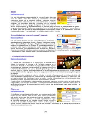 Icarito
http://icarito.tercera.cl/

Este sitio chileno posee una gran cantidad de información sobre diferentes
áreas de estudio, entre ellas: lenguaje y comunicación, educación
matemática, estudio de la naturaleza, historia y geografía universal,
educación artística, astronomía, etc. Las áreas están divididas en temas y
subtemas, con información específica, actividades que los docentes
pueden utilizar en el aula y juegos de ingenio. Cada semana en una
sección especial presenta un tema transversal que es analizado desde el enfoque de diferentes áreas de estudio y
con propuestas de trabajo. Para los docentes propone temas de interés general, investigaciones y recomendaciones
en Internet. Entre sus opciones de tiempo libre presenta proyectos para trabajar en un taller literario, actividades
manuales, adivinanzas e información sobre curiosidades, experimentos e inventos.


Comunidad virtual para profesores (Profes.net)
http://www.profes.net

Este sitio ofrece diferentes recursos para profesores del nivel medio y
abarca las áreas de Matemática, Lengua y Literatura, Geografía e Historia,
Física y Química, Biología y Geología, y Religión. Si bien está básicamente
dirigido a docentes españoles su contenido es aprovechable para todos los
países de habla hispana. Los docentes pueden acceder a grupos de
noticias relacionadas con el área seleccionada, recursos para el aula con
diferentes propuestas de actividades a aplicar que pueden ser bajadas en formato pdf o proyectos curriculares, foros
y chats exclusivos sobre diferentes temas y artículos de reflexión educativa.


La Carabela del conocimiento
http://www.lacarabela.com

La Carabela del Conocimiento es un espacio para el desarrollo de la
Cultura, la Educación, la Ciencia y la Tecnología existente en el
ciberespacio. Para ello ha desarrollado un grupo de herramientas, algunas
conocidas y otras novedosas, pero a diferencia de cualquier otro grupo de
herramientas tecnológicas, las que La Carabela presenta pueden ser
utilizadas hasta por cualquier persona sin necesidad de tener conocimientos de programación ni soporte que se le
parezca. La Interactividad la propone el usuario, que puede convertirse en Administrador de Listas y Corresponsal
de Boletines.
Entre las herramientas que presenta podemos encontrar un servidor de listas que puede administrarse desde la web,
lo que le permite a cualquier institución crear una lista de interés privada. Además cuenta con un Servicio de Chat,
con salas temáticas. Una Medioteca en donde se pueden encontrar videos educativos, archivos de sonido, fotos,
programas populares, desde donde se pueden disponer de estos recursos.
También cuenta con un Buscador, una extensa base de datos que hoy cuenta con 4000 enlaces de interés temático,
categorizados y evaluados por especialistas. Quienes pensaron La Carabela supieron destacar el factor humano de
la herramienta y tuvieron por objetivo hacer un sitio en Internet, que le extendiera la mano a los docentes y se
acercara a la escuela.

Educar.org
http://www.educar.org/

El sitio Educar ofrece abundante información para los docentes de habla
hispana: recursos, artículos, listas de correo, foros, eventos y chat. Dentro
una sección denominada Aula Virtual se encuentran accesos a trabajos
realizados por docentes y alumnos, un apartado especial sobre el origen
de diferentes elementos de uso cotidiano, mapas, noticias y artículos
educativos de actualidad. También ofrece servicios en línea: correo y
páginas gratuitos, traductor de idiomas, clima a nivel mundial e información de la realidad económica de los
diferentes países de Latinoamérica.




                                                        252
 