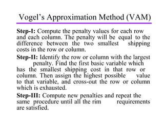 Vogel’s Approximation Method (VAM) Step-I:  Compute the penalty values for each row  and each column. The penalty will be  equal  to the difference between the two smallest  shipping costs in the row or column.  Step-II:  Identify the row or column with the largest  penalty. Find the first basic variable which  has the smallest shipping cost in that row or  column. Then assign the highest possible  value to that variable, and cross-out the row  or column which is exhausted. Step-III:  Compute new penalties and repeat the  same  procedure until all the rim  requirements are satisfied. 