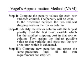 Vogel’s Approximation Method (VAM)
Step-I: Compute the penalty values for each row
and each column. The penalty will be equal
to the difference between the two smallest
shipping costs in the row or column.
Step-II: Identify the row or column with the largest
penalty. Find the first basic variable which
has the smallest shipping cost in that row or
column. Then assign the highest possible
value to that variable, and cross-out the row
or column which is exhausted.
Step-III: Compute new penalties and repeat the
same procedure until all the rim
requirements are satisfied.
 