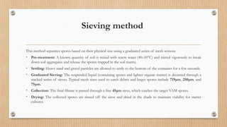 Sieving method
This method separates spores based on their physical size using a graduated series of mesh screens.
• Pre-treatment: A known quantity of soil is mixed with warm water (40–50°C) and stirred vigorously to break
down soil aggregates and release the spores trapped in the soil matrix.
• Settling: Heavy sand and gravel particles are allowed to settle to the bottom of the container for a few seconds.
• Graduated Sieving: The suspended liquid (containing spores and lighter organic matter) is decanted through a
stacked series of sieves. Typical mesh sizes used to catch debris and larger spores include 719μm, 250μm, and
75μm.
• Collection: The final filtrate is passed through a fine 45μm sieve, which catches the target VAM spores.
• Drying: The collected spores are rinsed off the sieve and dried in the shade to maintain viability for starter
cultures.
 