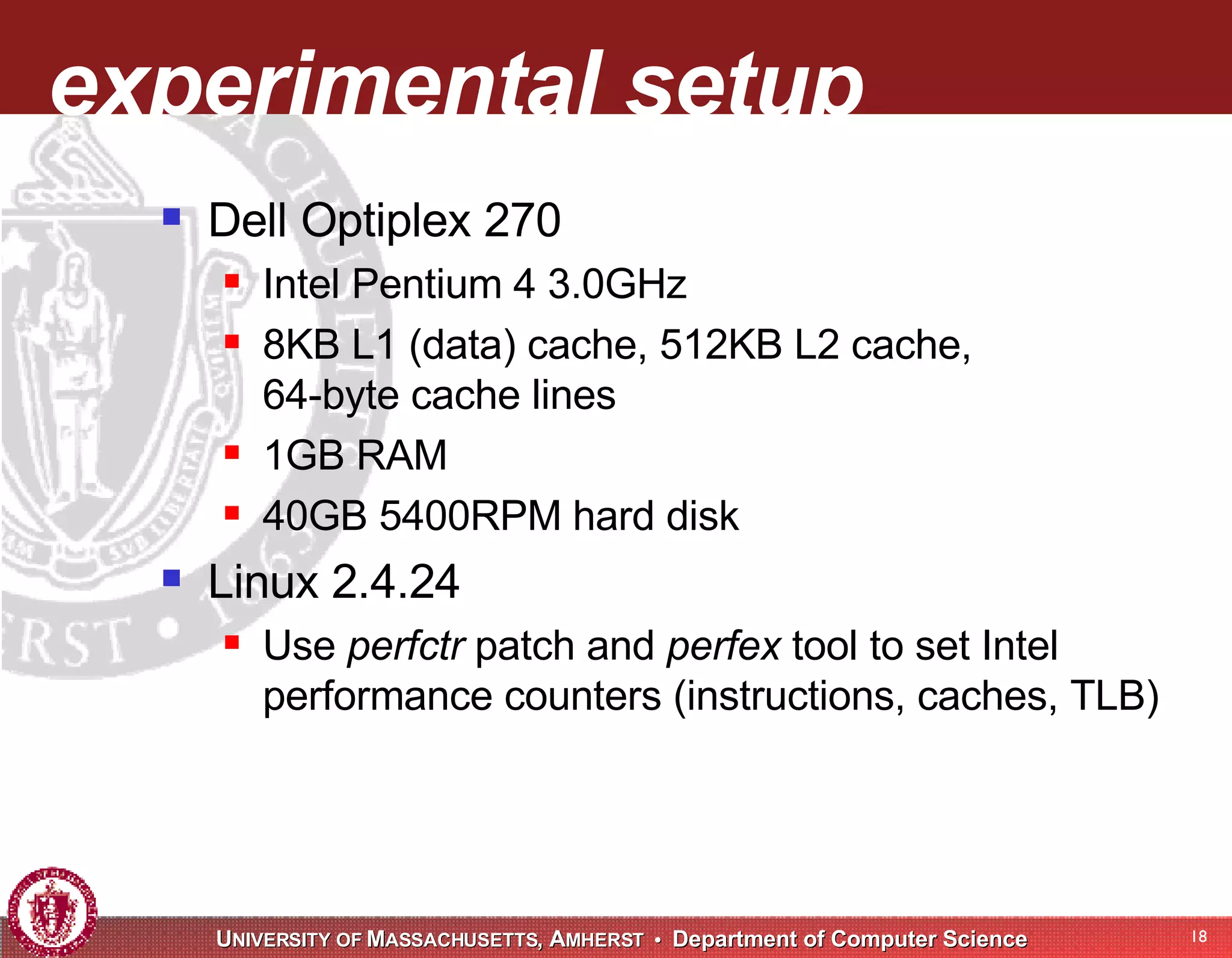 experimental setup Dell Optiplex 270 Intel Pentium 4 3.0GHz 8KB L1 (data) cache, 512KB L2 cache, 64-byte cache lines 1GB RAM 40GB 5400RPM hard disk Linux 2.4.24 Use perfctr patch and perfex tool to set Intel performance counters (instructions, caches, TLB) 