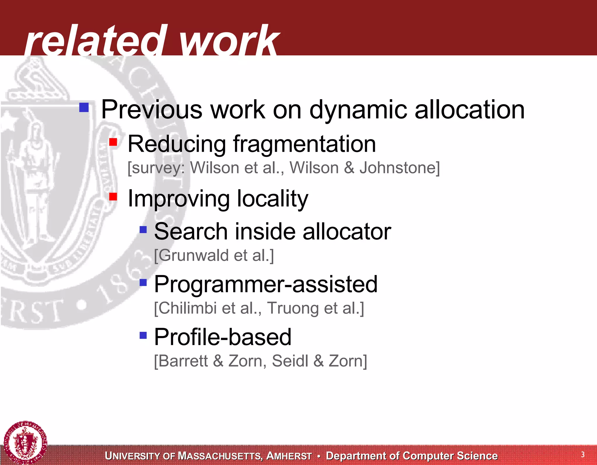 related work Previous work on dynamic allocation Reducing fragmentation [survey: Wilson et al., Wilson & Johnstone] Improving locality Search inside allocator [Grunwald et al.] Programmer-assisted [Chilimbi et al., Truong et al.] Profile-based [Barrett & Zorn, Seidl & Zorn] 