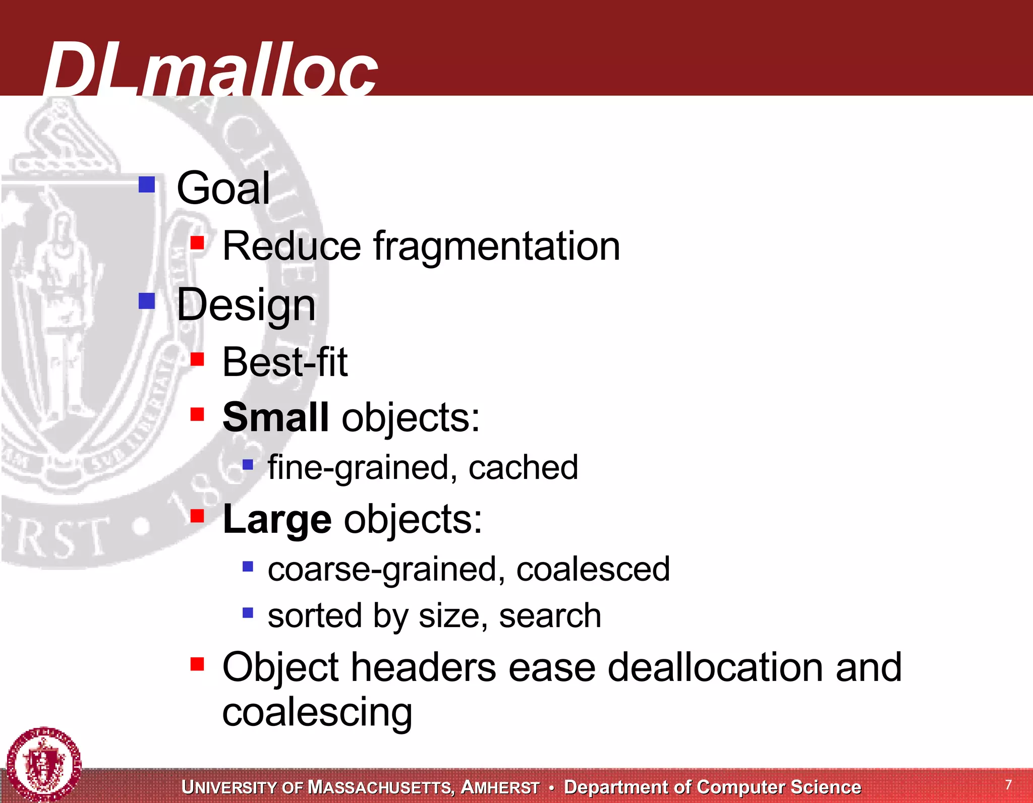 DLmalloc Goal Reduce fragmentation Design Best-fit Small objects: fine-grained, cached Large objects: coarse-grained, coalesced sorted by size, search Object headers ease deallocation and coalescing 
