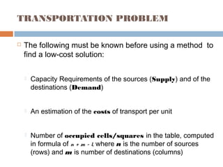 TRANSPORTATION PROBLEM
 The following must be known before using a method to
find a low-cost solution:
 Capacity Requirements of the sources (Supply) and of the
destinations (Demand)
 An estimation of the costs of transport per unit
 Number of occupied cells/squares in the table, computed
in formula of n + m – 1, where n is the number of sources
(rows) and m is number of destinations (columns)
 