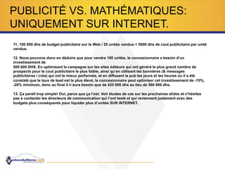 PUBLICITÉ VS. MATHÉMATIQUES:
UNIQUEMENT SUR INTERNET.
11. 100 000 dhs de budget publicitaire sur le Web / 20 unités vendus = 5000 dhs de cout publicitaire par unité
vendue.
12. Nous pouvons donc en déduire que pour vendre 100 unités, le concesionnaire a besoin d’un
investissement de
500 000 DHS. En optimisant la campagne sur les sites éditeurs qui ont généré le plus grand nombre de
prospects pour le cout publicitaire le plus faible, ainsi qu’en utilisant les bannières (& messages
publicitaires / créa) qui ont le mieux performés, et en diffusant la pub les jours et les heures ou il a été
constaté que le taux de lead est le plus élevé, le concesionnaire peut optimiser cet investissement de -15%,
-20% minimum, donc au final il n’aura besoin que de 425 000 dhs au lieu de 500 000 dhs.
13. Ça paraît trop simple! Oui, parce que ça l’est. Voir études de cas sur les prochaines slides et n’hésitez
pas à contacter les directeurs de communication qui l’ont testé et qui reviennent justement avec des
budgets plus conséquents pour liquider plus d’unités SUR INTERNET.
 