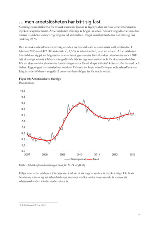 14
… men arbetslösheten har bitit sig fast
Samtidigt som utsikterna för svensk ekonomi ljusnar är läget på den svenska arbetsmarknaden
mycket bekymmersamt. Arbetslösheten i Sverige är högst i norden. Antalet långtidsarbetslösa har
nästan tredubblats under regeringens tid vid makten. Ungdomsarbetslösheten har bitit sig fast
omkring 25 %.
Den svenska arbetslösheten är hög – både i en historisk och i en internationell jämförelse. I
februari 2013 stod 427 000 människor2
, 8,5 % av arbetskraften, utan ett arbete. Arbetslösheten
har etablerat sig på en hög nivå – trots relativt gynnsamma förhållanden i ekonomin under 2011.
Att så många saknar jobb är en tragedi både för Sverige som nation och för dem som drabbas.
För att den svenska ekonomin fortsättningsvis ska förmå skapa välstånd krävs att fler är med och
bidrar. Regeringen har misslyckats med sitt löfte om att bryta utanförskapet och arbetslösheten.
Idag är arbetslösheten ungefär 2 procentenheter högre än för sex år sedan.
Figur 10: Arbetslöshet i Sverige
Procentenheter
5,0
5,5
6,0
6,5
7,0
7,5
8,0
8,5
9,0
9,5
10,0
2007 2008 2009 2010 2011 2012 2013
Säsongrensat Trend
Källa: Arbetskraftsundersökningen trend för 15-74 år (SCB)
Följer man arbetslösheten i Sverige över tid ser vi att dagens nivåer är mycket höga. De flesta
bedömare väntar sig att arbetslösheten kommer att öka under innevarande år – men att
arbetsmarknaden vänder under nästa år.
2 SCB, Befolkningen 15-74 år (AKU)
 