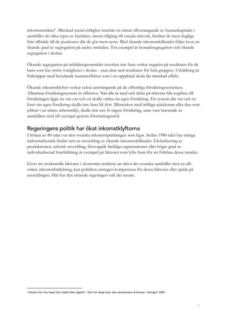21
inkomstutsikter4
. Minskad social rörlighet innebär ett sämre tillvaratagande av humankapitalet i
samhället då olika typer av barriärer, såsom tillgång till sociala nätverk, hindrar de mest dugliga
från tillträde till de positioner där de gör mest nytta. Med ökande inkomstskillnader följer även en
ökande grad av segregation på andra områden. Två exempel är bostadssegregation och ökande
segregation i skolan.
Ökande segregation på utbildningsområdet inverkar inte bara verkar negativt på resultaten för de
barn som har störst svårigheter i skolan - utan drar ned resultaten för hela gruppen. Utbildning är
förknippat med betydande kamrateffekter som i en uppdelad skola får minskad effekt.
Ökande inkomstklyftor verkar också ansträngande på de offentliga försäkringssystemen.
Allmänna försäkringssystem är effektiva. När alla är med och delar på riskerna blir avgiften till
försäkringen lägre än om var och en skulle ordna sin egen försäkring. Ett system där var och en
löser sin egen försäkring skulle inte bara bli dyrt. Människor med ärftliga sjukdomar eller den som
jobbar i en sämre arbetsmiljö, skulle inte ens få någon försäkring, utan vara beroende av
samhällets stöd till exempel genom försörjningsstöd.
Regeringens politik har ökat inkomstklyftorna
I början av 80-talet var den svenska inkomstspridningen som lägst. Sedan 1980-talet har många
industrialiserade länder sett en utveckling av ökande inkomstskillnader. Globalisering av
produktionen, teknisk utveckling, försvagade fackliga organisationer eller högre grad av
individualiserad lönebildning är exempel på faktorer som lyfts fram för att förklara dessa trender.
Givet att strukturella faktorer i ekonomin tenderar att driva det svenska samhället mot en allt
vidare inkomstfördelning, kan politiken antingen kompensera för dessa faktorer eller späda på
utvecklingen. Här har den sittande regeringen valt det senare.
4
Daniel Lind, Hur långt från trädet faller äpplet? - Och hur länge lever den amerikanska drömmen i Sverige?, 2009
 