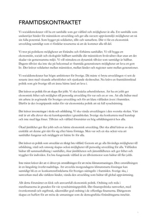 1
FRAMTIDSKONTRAKTET
Vi socialdemokrater vill ha ett samhälle som ger välfärd och möjligheter åt alla. Ett samhälle som
undanröjer hinder för människors utveckling och ger alla oavsett uppväxtmiljö möjligheter att nå
sin fulla potential. Som bygger på solidaritet, tillit och samarbete. Där vi får en ekonomisk
utveckling samtidigt som vi fördelar resurserna så att de kommer alla till del.
Vi tror på politikens möjligheter att förändra och förbättra samhället. Vi vill bygga ett
ekonomiskt, socialt och ekologiskt hållbart samhälle där människors livskvalitet ökar utan att det
skadar vår gemensamma miljö. Vi vill stimulera en dynamisk tillväxt som samtidigt är hållbar.
Dagens tillväxt ska inte ske på bekostnad av framtida generationers möjligheter att leva ett gott
liv. Det kräver solidaritet mellan människor, mellan länder och regioner samt mellan generationer.
Vi socialdemokrater har högre ambitioner för Sverige. Då måste vi bryta utvecklingen vi sett de
senaste åren med växande arbetslöshet och sjunkande skolresultat. Nu krävs en framtidsinriktad
politik som gör Sverige till ett ännu bättre land att leva i.
Det kräver en politik för att skapa fler jobb. Vi ska knäcka arbetslösheten. Att ha ett jobb ger
ekonomisk frihet och möjlighet till personlig utveckling för var och en av oss. Att alla bidrar med
sitt arbete är avgörande för Sveriges utveckling och för att klara välfärden även i framtiden.
Därför är det övergripande målet för vår ekonomiska politik att nå full sysselsättning.
Det kräver investeringar i skola och utbildning. Vi ska vända utvecklingen i den svenska skolan. Vårt
mål är att alla elever ska nå kunskapsmålen i grundskolan. Sverige ska konkurrera med kunskap
och inte med låga löner. Tillväxt och välfärd förutsätter en hög utbildningsnivå hos alla.
Ökad jämlikhet ger fler jobb och en bättre ekonomisk utveckling. Det ska alltid krävas av den
enskilde att denne gör rätt för sig efter bästa förmåga. Men var och en ska också veta att
samhället fungerar och möjliggör ett bättre liv för alla.
Det kräver en politik som utvecklar en riktigt bra välfärd. Genom att ge alla likvärdiga möjligheter till
utbildning, vård och omsorg skapas också möjligheter till personlig utveckling för alla. Välfärden
bidrar till sammanhållning i samhället, ökar jämlikheten och jämställdheten och ger frihet och
trygghet för individen. En bra fungerande välfärd är en tillväxtmotor som bidrar till fler jobb.
Inte minst kräver det att vi driver på omställningen för att möta klimatutmaningen. Den omställningen
är en långsiktig överlevnadsfråga. Att utveckla morgondagens klimatsmarta lösningar kan
samtidigt bli en av konkurrensfördelarna för Sveriges näringsliv i framtiden. Sverige ska, i
samverkan med alla världens länder, vända den utveckling som bidrar till global uppvärmning.
Allt detta förutsätter en klok och ansvarsfull ekonomisk politik. Ordning och reda i
statsfinanserna är grunden för vår sysselsättningspolitik. Det finanspolitiska ramverket, med
överskottsmål och utgiftstak, säkerställer god ordning i de offentliga finanserna. Därigenom
skapas en buffert för att möta de utmaningar som de demografiska förändringarna innebär.
 