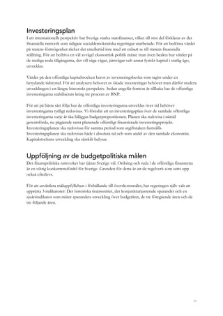 29
Investeringsplan
I ett internationellt perspektiv har Sverige starka statsfinanser, vilket till stor del förklaras av det
finansiella ramverk som tidigare socialdemokratiska regeringar utarbetade. För att bedöma värdet
på statens förmögenhet räcker det emellertid inte med att enbart se till statens finansiella
ställning. För att bedriva en väl avvägd ekonomisk politik måste man även beakta hur värdet på
de statliga reala tillgångarna, det vill säga vägar, järnvägar och annat fysiskt kapital i statlig ägo,
utvecklas.
Värdet på den offentliga kapitalstocken beror av investeringsbeslut som tagits under en
betydande tidsrymd. För att analysera behovet av ökade investeringar behöver man därför studera
utvecklingen i ett längre historiskt perspektiv. Sedan ungefär femton år tillbaka har de offentliga
investeringarna stabiliserats kring tre procent av BNP.
För att på bästa sätt följa hur de offentliga investeringarna utvecklas över tid behöver
investeringarna tydligt redovisas. Vi föreslår att en investeringsplan över de samlade offentliga
investeringarna varje år ska biläggas budgetpropositionen. Planen ska redovisa i närtid
genomförda, nu pågående samt planerade offentligt finansierade investeringsprojekt.
Investeringsplanen ska redovisas för samma period som utgiftstaken fastställs.
Investeringsplanen ska redovisas både i absoluta tal och som andel av den samlade ekonomin.
Kapitalstockens utveckling ska särskilt belysas.
Uppföljning av de budgetpolitiska målen
Det finanspolitiska ramverket har tjänat Sverige väl. Ordning och reda i de offentliga finanserna
är en viktig konkurrensfördel för Sverige. Grunden för detta är att de regelverk som satts upp
också efterlevs.
För att utvärdera måluppfyllelsen i förhållande till överskottsmålet, har regeringen själv valt att
upprätta 3 indikatorer: Det historiska tioårssnittet, det konjunkturjusterade sparandet och en
sjuårsindikator som mäter sparandets utveckling över budgetåret, de tre föregående åren och de
tre följande åren.
 