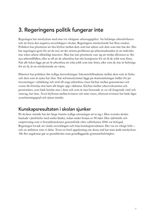 32
3. Regeringens politik fungerar inte
Regeringen har misslyckats med sina två viktigaste arbetsuppgifter: Att bekämpa arbetslösheten
och att bryta den negativa utvecklingen i skolan. Regeringens misslyckande har flera orsaker.
Politiken har prioriterat att öka klyftor mellan dem som har arbete och dem som inte har det. Det
har regeringen gjort för att de tror att det största problemet på arbetsmarknaden är att individer
inte söker arbete tillräckligt intensivt. Man har inte prioriterat vare sig att stödja tillväxten av fler
nya arbetstillfällen, eller se till att de arbetslösa har rätt kompetens för att få de jobb som finns.
När allt fokus läggs på att få arbetslösa att söka jobb som inte finns, eller som de inte är behöriga
för att få, är ett misslyckande att vänta.
Däremot har politiken fått tydliga återverkningar: Inkomstskillnaderna mellan dem som är friska
och dem som är sjuka har ökat. När reformutrymmet läggs på skattesänkningar istället för på
investeringar i utbildning och stöd till unga arbetslösa växer klyftan mellan generationer och
vuxna får försörja sina barn allt längre upp i åldrarna. Klyftan mellan yrkesverksamma och
pensionärer, som både betalar mer i skatt och som är mer beroende av en väl fungerade vård och
omsorg, har ökat. Även klyftorna mellan kvinnor och män växer, eftersom kvinnor har både lägre
sysselsättningsgrad och tjänar mindre.
Kunskapsresultaten i skolan sjunker
På skolans område har det länge funnits tydliga utmaningar att ta tag i. Den svenska skolan
backade i jämförelse med andra länder, redan under början av 00-talet. Den självkritik och
omprövning som vi Socialdemokrater genomförde efter valförlusten 2006 var befogad.
Regeringen lovade att vända utvecklingen och höja kunskapsresultaten. Det var ett viktigt löfte –
och en ambition som vi delar. Trots en bred uppslutning om dessa mål har man ändå misslyckats.
Allt fler ungdomar går ur grundskolan utan grundläggande gymnasiebehörighet.
 