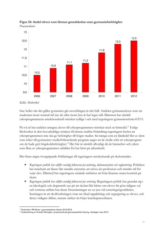 33
Figur 24: Andel elever som lämnar grundskolan utan gymnasiebehörighet
Procentenheter
10,5
10,9
11,1
11,2
11,8
12,3
12,5
9,5
10
10,5
11
11,5
12
12,5
13
2006 2007 2008 2009 2010 2011 2012
Källa: Skolverket
Inte heller när det gäller gymnasiet går utvecklingen åt rätt håll. Andelen gymnasieelever som tar
studenten inom normal tid (tre år) eller inom fyra år har legat still. Däremot har särskilt
yrkesprogrammens attraktionskraft minskat tydligt i och med regeringens gymnasiereform GY11.
På två år har andelen antagna elever till yrkesprogrammen minskat med en femtedel.11
Enligt
Skolverket är den huvudsakliga orsaken till denna snabba förändring regeringens beslut att
yrkesprogrammen inte ska ge behörighet till högre studier. Så många som en fjärdedel fler av dem
som söker till gymnasiets studieförberedande program anger att de skulle sökt ett yrkesprogram
om de hade gett högskolebehörighet.12
Det här är särskilt allvarligt då de branscher och yrken
som flera av yrkesprogrammen utbildar för har brist på arbetskraft.
Det finns några övergripande förklaringar till regeringens misslyckande på skolområdet:
• Regeringens politik har alltför ensidigt fokuserat på mätning, dokumentation och rapportering. Politiken
har inneburit att lärare fått mindre utrymme att utöva sin profession och mindre tid för
varje elev. Därmed har regeringens uttalade ambition att höja lärarnas status kommit på
skam.
• Regeringens politik har alltför ensidigt fokuserat på sortering. Regeringens politik har grundat sig i
en ideologisk och dogmatisk syn på att skolan blir bättre om elever får göra tidigare val
och sorteras utifrån hur deras förutsättningar ser ut just vid sorteringsögonblicket.
Sanningen är att skolforskningen visar att ökad uppdelning och segregering av elever, och
detta i tidigare åldrar, snarare sänker än höjer kunskapsresultaten.
11
Skolverket, PM Elever i gymnasieskolan läsåret 2012/2013.
12
Undersökning av Svenskt Näringsliv, presenterad på gymnasiepolitisk hearing, riksdagen mars 2013.
 