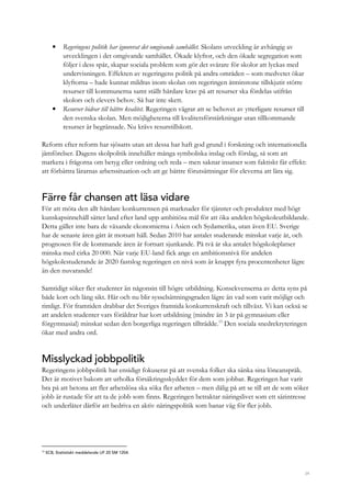 34
• Regeringens politik har ignorerat det omgivande samhället. Skolans utveckling är avhängig av
utvecklingen i det omgivande samhället. Ökade klyftor, och den ökade segregation som
följer i dess spår, skapar sociala problem som gör det svårare för skolor att lyckas med
undervisningen. Effekten av regeringens politik på andra områden – som medvetet ökar
klyftorna – hade kunnat mildras inom skolan om regeringen åtminstone tillskjutit större
resurser till kommunerna samt ställt hårdare krav på att resurser ska fördelas utifrån
skolors och elevers behov. Så har inte skett.
• Resurser bidrar till bättre kvalitet. Regeringen vägrar att se behovet av ytterligare resurser till
den svenska skolan. Men möjligheterna till kvalitetsförstärkningar utan tillkommande
resurser är begränsade. Nu krävs resurstillskott.
Reform efter reform har sjösatts utan att dessa har haft god grund i forskning och internationella
jämförelser. Dagens skolpolitik innehåller många symboliska inslag och förslag, så som att
markera i frågorna om betyg eller ordning och reda – men saknar insatser som faktiskt får effekt:
att förbättra lärarnas arbetssituation och att ge bättre förutsättningar för eleverna att lära sig.
Färre får chansen att läsa vidare
För att möta den allt hårdare konkurrensen på marknader för tjänster och produkter med högt
kunskapsinnehåll sätter land efter land upp ambitiösa mål för att öka andelen högskoleutbildande.
Detta gäller inte bara de växande ekonomierna i Asien och Sydamerika, utan även EU. Sverige
har de senaste åren gått åt motsatt håll. Sedan 2010 har antalet studerande minskat varje år, och
prognosen för de kommande åren är fortsatt sjunkande. På två år ska antalet högskoleplatser
minska med cirka 20 000. När varje EU-land fick ange en ambitionsnivå för andelen
högskolestuderande år 2020 fastslog regeringen en nivå som är knappt fyra procentenheter lägre
än den nuvarande!
Samtidigt söker fler studenter än någonsin till högre utbildning. Konsekvenserna av detta syns på
både kort och lång sikt. Här och nu blir sysselsättningsgraden lägre än vad som varit möjligt och
rimligt. För framtiden drabbar det Sveriges framtida konkurrenskraft och tillväxt. Vi kan också se
att andelen studenter vars föräldrar har kort utbildning (mindre än 3 år på gymnasium eller
förgymnasial) minskat sedan den borgerliga regeringen tillträdde.13
Den sociala snedrekryteringen
ökar med andra ord.
Misslyckad jobbpolitik
Regeringens jobbpolitik har ensidigt fokuserat på att svenska folket ska sänka sina löneanspråk.
Det är motivet bakom att urholka försäkringsskyddet för dem som jobbar. Regeringen har varit
bra på att betona att fler arbetslösa ska söka fler arbeten – men dålig på att se till att de som söker
jobb är rustade för att ta de jobb som finns. Regeringen betraktar näringslivet som ett särintresse
och underlåter därför att bedriva en aktiv näringspolitik som banar väg för fler jobb.
13
SCB, Statistiskt meddelande UF 20 SM 1204.
 