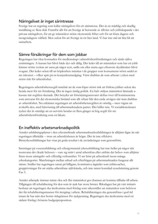 35
Näringslivet är inget särintresse
Sverige har en regering som kallar näringslivet för ett särintresse. Det är en märklig och skadlig
inställning av flera skäl. Framför allt för att Sverige är beroende av tillväxt och jobbskapande i det
privata näringslivet, för att ge människor större ekonomisk frihet och för att klara dagens och
morgondagens välfärd. Men också för att Sverige är ett litet land. Vi har inte råd att låta bli att
samarbeta.
Sämre försäkringar för dem som jobbar
Regeringen har ökat kostnaden för medlemskap i arbetslöshetsförsäkringen och sänkt själva
ersättningen. A-kassan har blivit både dyr och dålig. Det leder till att människor som har ett jobb
känner större tvekan att satsa på något nytt, sadla om eller starta eget eftersom skyddsnätet blivit
svagare. Det leder också till att köpkraften minskar i de grupper som konsumerar störst andel av
sin inkomst – vilket spär på en konjunkturnedgång. Värst drabbas de som arbetar i yrken med
störst risk för arbetslöshet.
Regeringens arbetslöshetsavgift innebär att de som löper störst risk att förlora jobbet också ska
betala mest för sin försäkring. Det är ingen rimlig politik. En halv miljon människor lämnade a-
kassan när avgiften skenade. Det betyder att försörjningsansvaret skiftas över till kommunerna
som ansvarar för det ekonomiska bistånd som allt oftare blir den enda utvägen när man drabbas
av arbetslöshet. Nu erkänner regeringen att arbetslöshetsavgiften är orimlig – men vägrar att
avskaffa den, med hänvisning till arbetsmarknadens parter. Det håller inte. Vi socialdemokrater
tycker det är orimligt att en servitris betalar en flera gånger så hög avgift för sin
arbetslöshetsförsäkring som en läkare.
En ineffektiv arbetsmarknadspolitik
Antalet utbildningsplatser i den yrkesinriktade arbetsmarknadsutbildningen är alltjämt lägre än när
regeringen tillträdde – trots att arbetslösheten är högre. Det är inte effektivt.
Bristyrkesutbildningar har visat på goda resultat i de utvärderingar som genomförts.
Satsningar på vuxenutbildning och eftergymnasial yrkesutbildning har inte heller på något sätt
motsvarat det ökade behovet – vare sig mätt i antal arbetslösa eller utifrån det behov som alltjämt
finns inom näringsliv och offentlig verksamhet. Vi ser brist på arbetskraft inom många
yrkeskategorier. Matchningen mellan utbud och efterfrågan på arbetsmarknaden fungerar allt
sämre. Istället har regeringen satsat på billigare, kvantitativa åtgärder som jobbcoacher,
gruppövningar för att stärka arbetslösas självkänsla, och inte minst konstlad sysselsättning genom
Fas 3.
Antalet arbetade timmar måste öka och fler människor ges chansen att komma tillbaka till arbete.
Tillgången till rehabilitering för den som är sjuk har stora brister. Riksdagen har på vårt initiativ
beslutat att regeringen ska återkomma med förslag som säkerställer att människor som behöver
det får rehabiliteringsinsatser för återgång i arbete. Rehabiliteringen ska genomföras i god tid
innan de har nått den bortre tidsgränsen för sjukpenning. Regeringen ska återkomma med ett
sådant förslag i höstens budgetproposition.
 